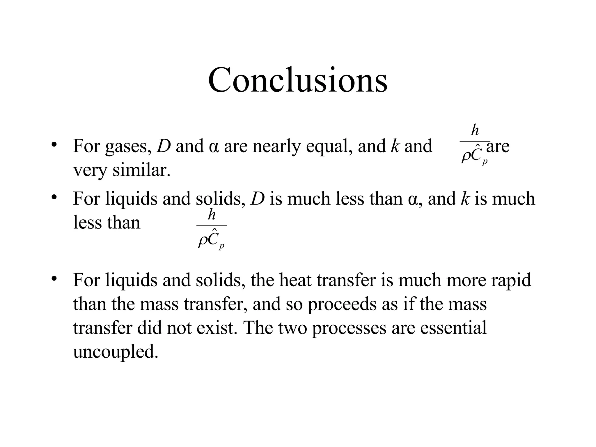 Conclusions For gases,  D  and α are nearly equal, and  k  and  are very similar.  For liquids and solids,  D  is much less than α, and  k  is much less than For liquids and solids, the heat transfer is much more rapid than the mass transfer, and so proceeds as if the mass transfer did not exist. The two processes are essential uncoupled. 