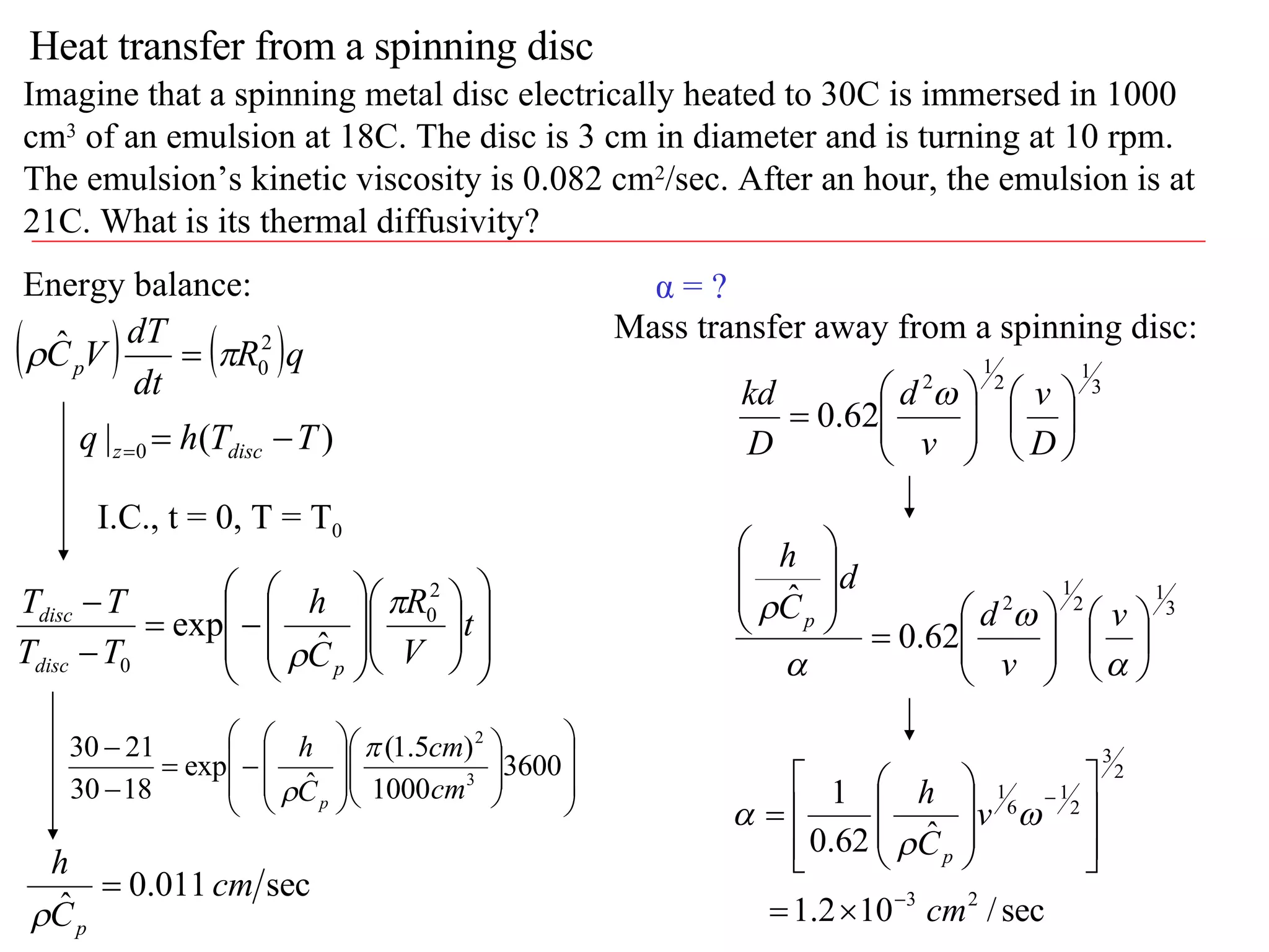 Heat transfer from a spinning disc Imagine that a spinning metal disc electrically heated to 30C is immersed in 1000 cm 3  of an emulsion at 18C. The disc is 3 cm in diameter and is turning at 10 rpm. The emulsion’s kinetic viscosity is 0.082 cm 2 /sec. After an hour, the emulsion is at 21C. What is its thermal diffusivity? Energy balance: I.C., t = 0, T = T 0 α = ? Mass transfer away from a spinning disc: 