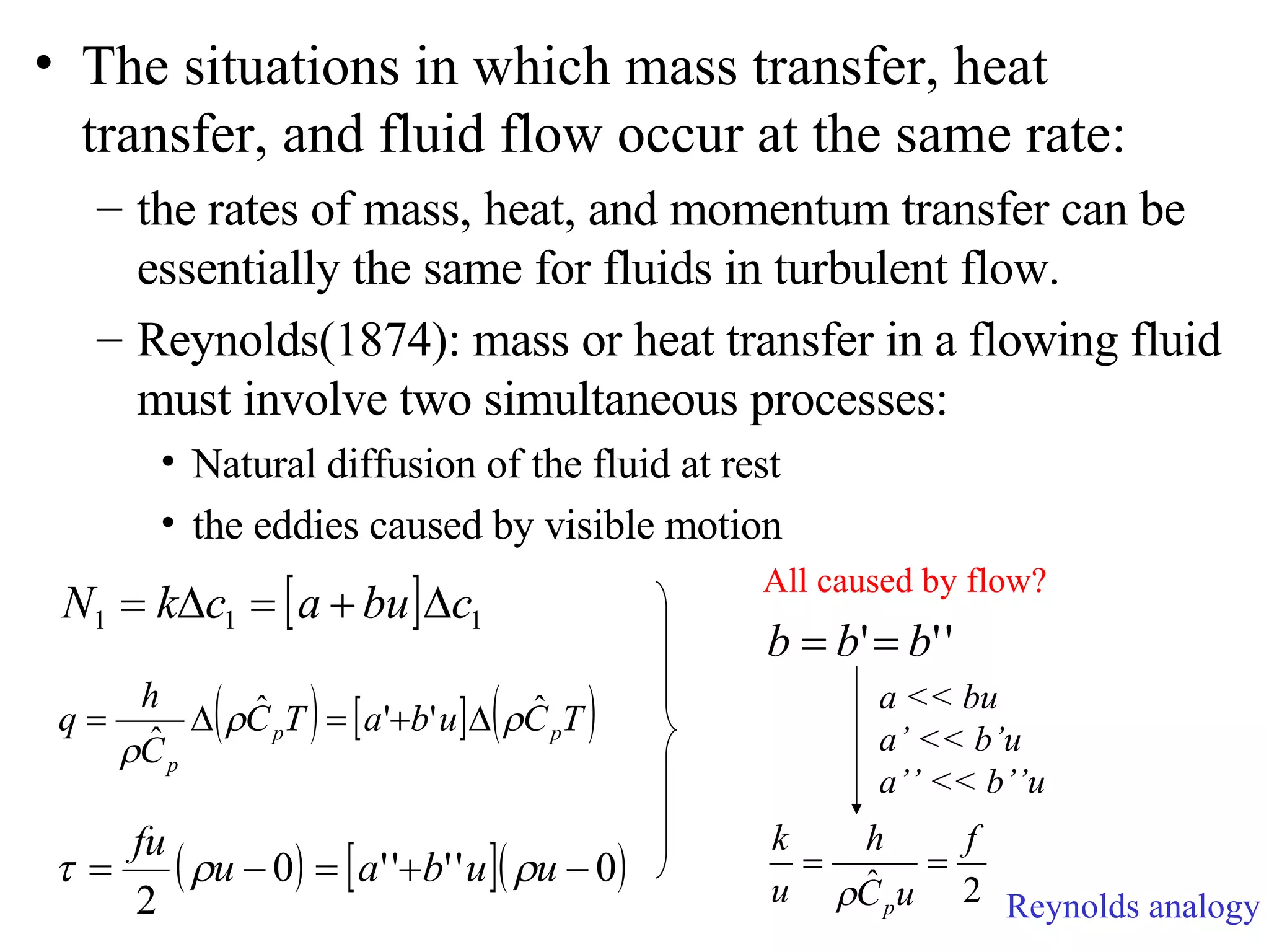 The situations in which mass transfer, heat transfer, and fluid flow occur at the same rate: the rates of mass, heat, and momentum transfer can be essentially the same for fluids in turbulent flow. Reynolds(1874): mass or heat transfer in a flowing fluid must involve two simultaneous processes: Natural diffusion of the fluid at rest the eddies caused by visible motion All caused by flow? a << bu a’ << b’u a’’ << b’’u Reynolds analogy 