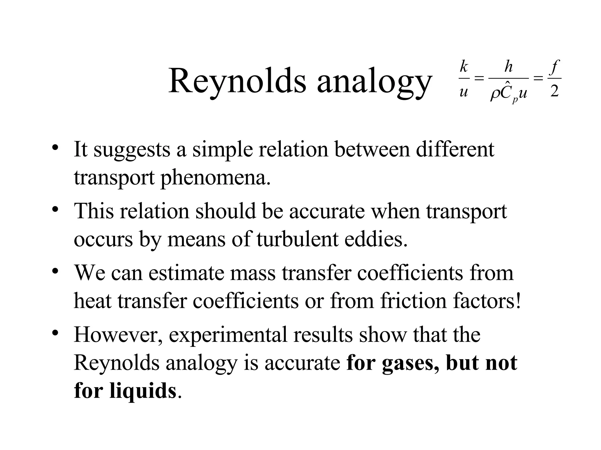 Reynolds analogy It suggests a simple relation between different transport phenomena. This relation should be accurate when transport occurs by means of turbulent eddies. We can estimate mass transfer coefficients from heat transfer coefficients or from friction factors! However, experimental results show that the Reynolds analogy is accurate  for gases, but not for liquids . 