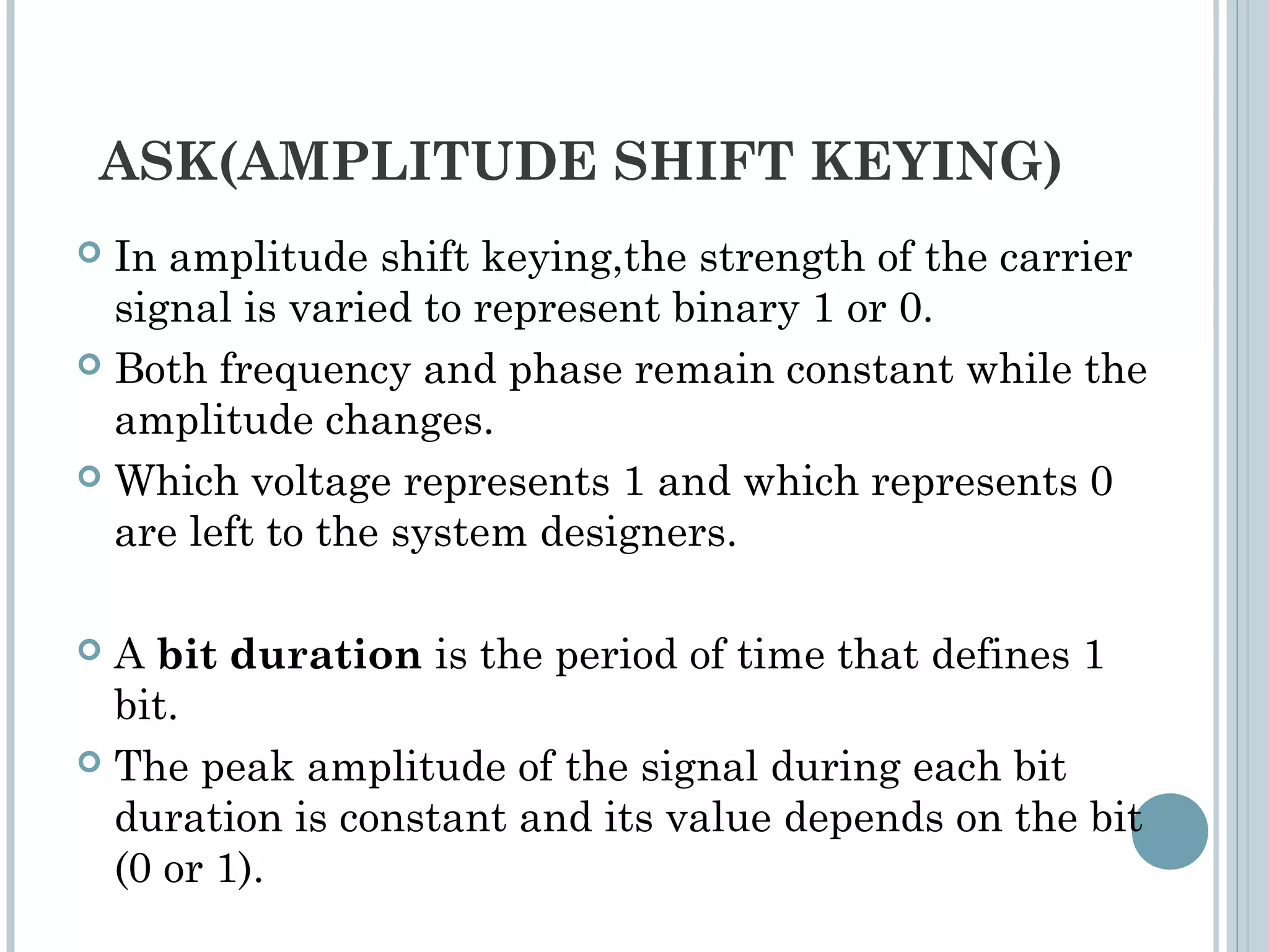 ASK(AMPLITUDE SHIFT KEYING)
 In amplitude shift keying,the strength of the carrier
signal is varied to represent binary 1 or 0.
 Both frequency and phase remain constant while the
amplitude changes.
 Which voltage represents 1 and which represents 0
are left to the system designers.
 A bit duration is the period of time that defines 1
bit.
 The peak amplitude of the signal during each bit
duration is constant and its value depends on the bit
(0 or 1).
 