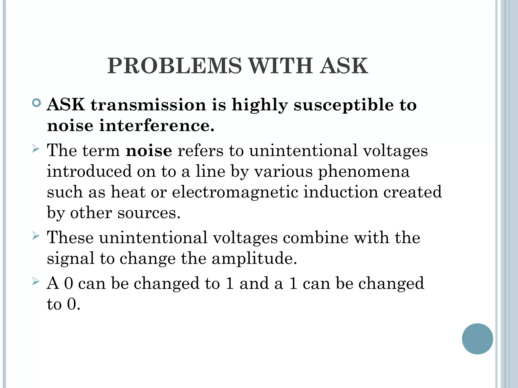 PROBLEMS WITH ASK
 ASK transmission is highly susceptible to
noise interference.
 The term noise refers to unintentional voltages
introduced on to a line by various phenomena
such as heat or electromagnetic induction created
by other sources.
 These unintentional voltages combine with the
signal to change the amplitude.
 A 0 can be changed to 1 and a 1 can be changed
to 0.
 