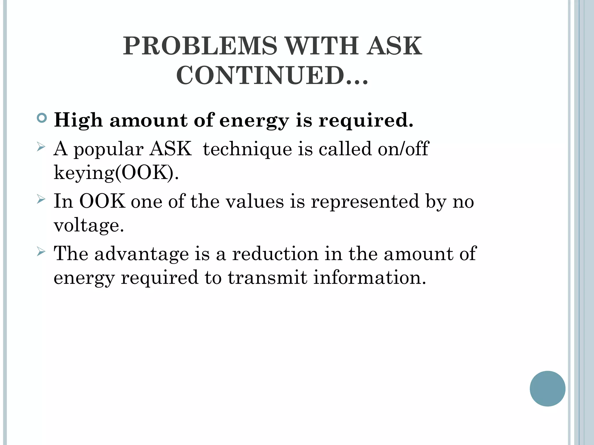 PROBLEMS WITH ASK
CONTINUED…
 High amount of energy is required.
 A popular ASK technique is called on/off
keying(OOK).
 In OOK one of the values is represented by no
voltage.
 The advantage is a reduction in the amount of
energy required to transmit information.
 