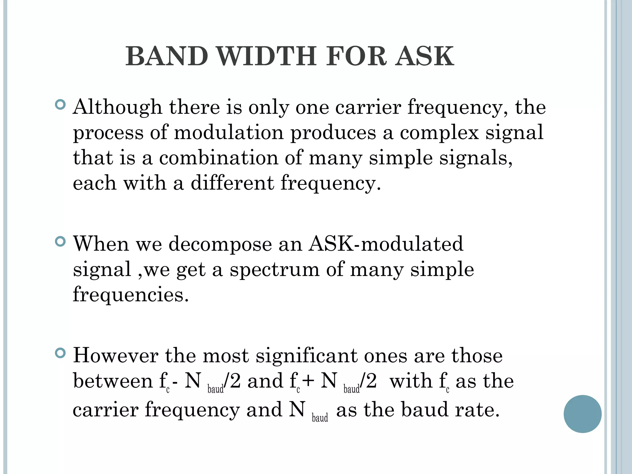 BAND WIDTH FOR ASK
 Although there is only one carrier frequency, the
process of modulation produces a complex signal
that is a combination of many simple signals,
each with a different frequency.
 When we decompose an ASK-modulated
signal ,we get a spectrum of many simple
frequencies.
 However the most significant ones are those
between fc - N baud/2 and fc + N baud/2 with fc as the
carrier frequency and N baud as the baud rate.
 