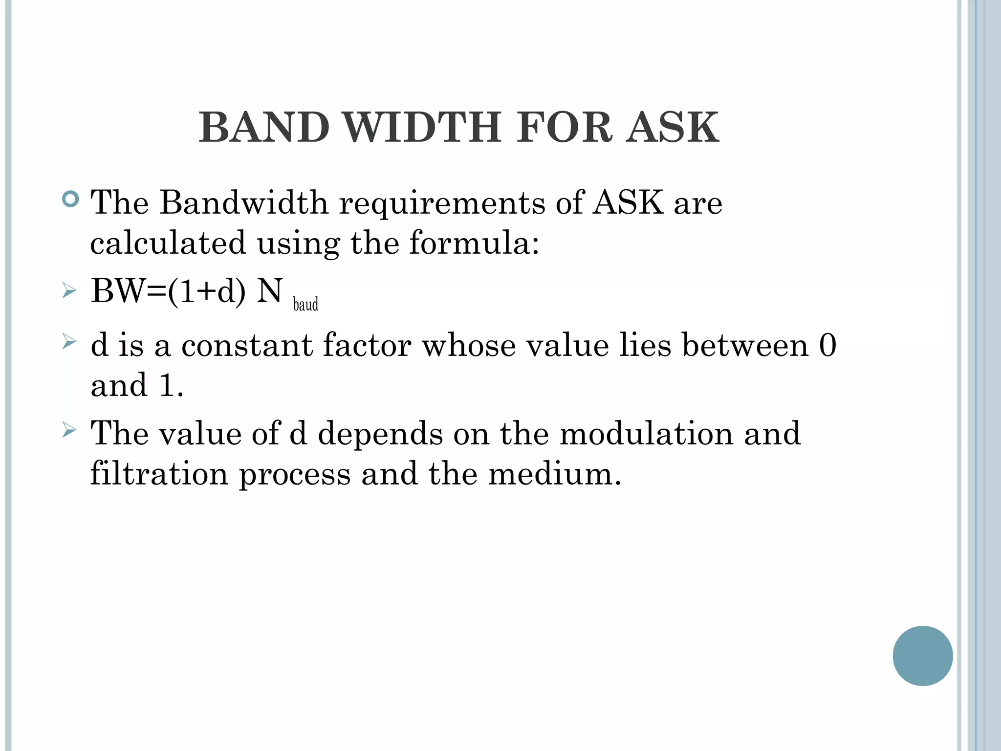 BAND WIDTH FOR ASK
 The Bandwidth requirements of ASK are
calculated using the formula:
 BW=(1+d) N baud
 d is a constant factor whose value lies between 0
and 1.
 The value of d depends on the modulation and
filtration process and the medium.
 