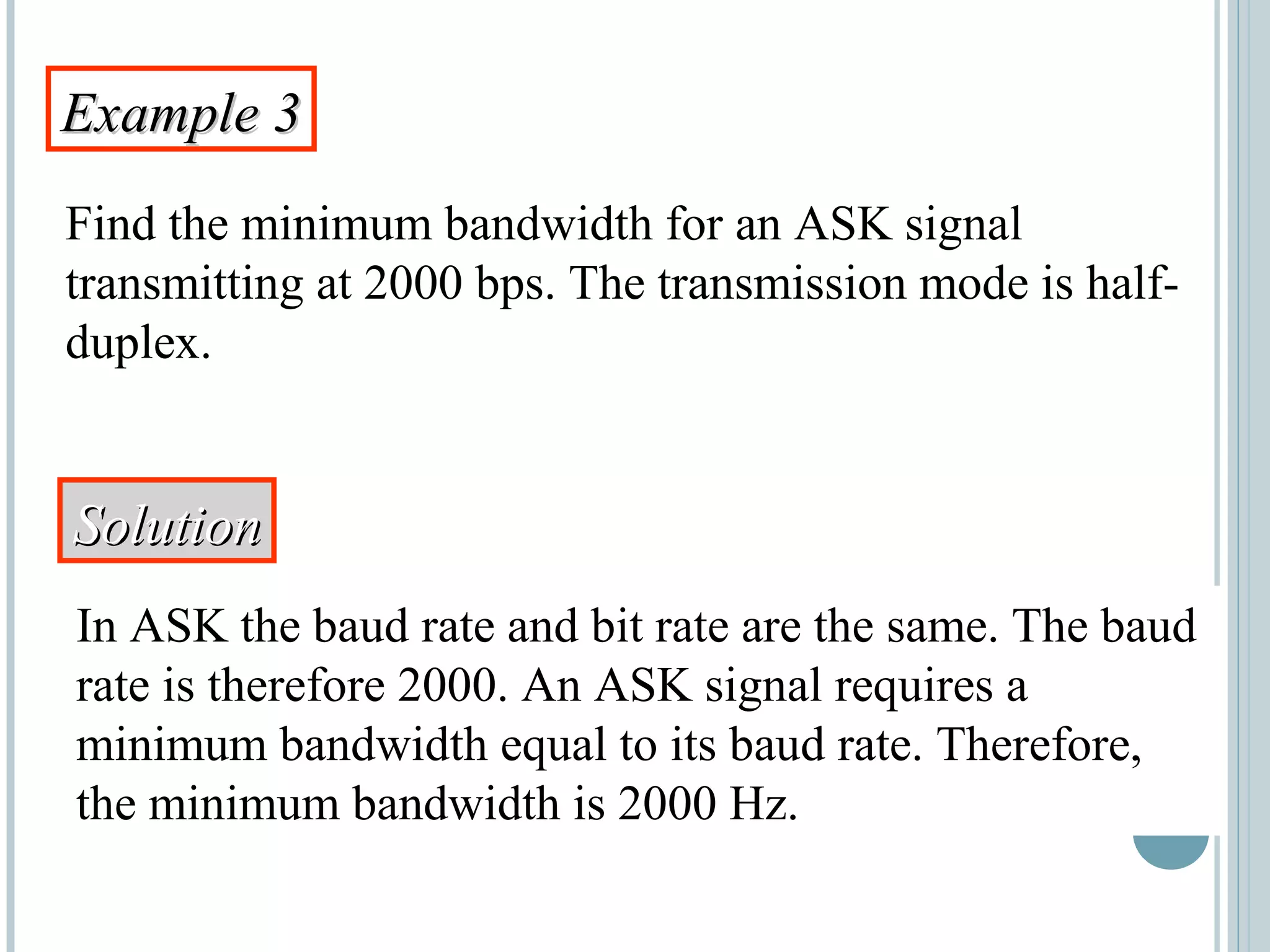 Example 3Example 3
Find the minimum bandwidth for an ASK signal
transmitting at 2000 bps. The transmission mode is half-
duplex.
SolutionSolution
In ASK the baud rate and bit rate are the same. The baud
rate is therefore 2000. An ASK signal requires a
minimum bandwidth equal to its baud rate. Therefore,
the minimum bandwidth is 2000 Hz.
 