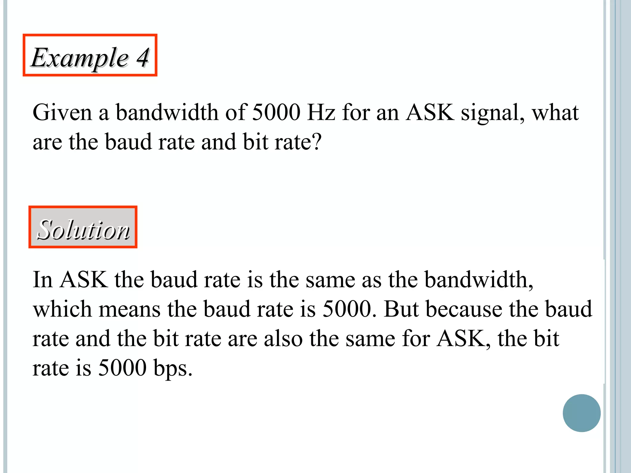 Example 4Example 4
Given a bandwidth of 5000 Hz for an ASK signal, what
are the baud rate and bit rate?
SolutionSolution
In ASK the baud rate is the same as the bandwidth,
which means the baud rate is 5000. But because the baud
rate and the bit rate are also the same for ASK, the bit
rate is 5000 bps.
 
