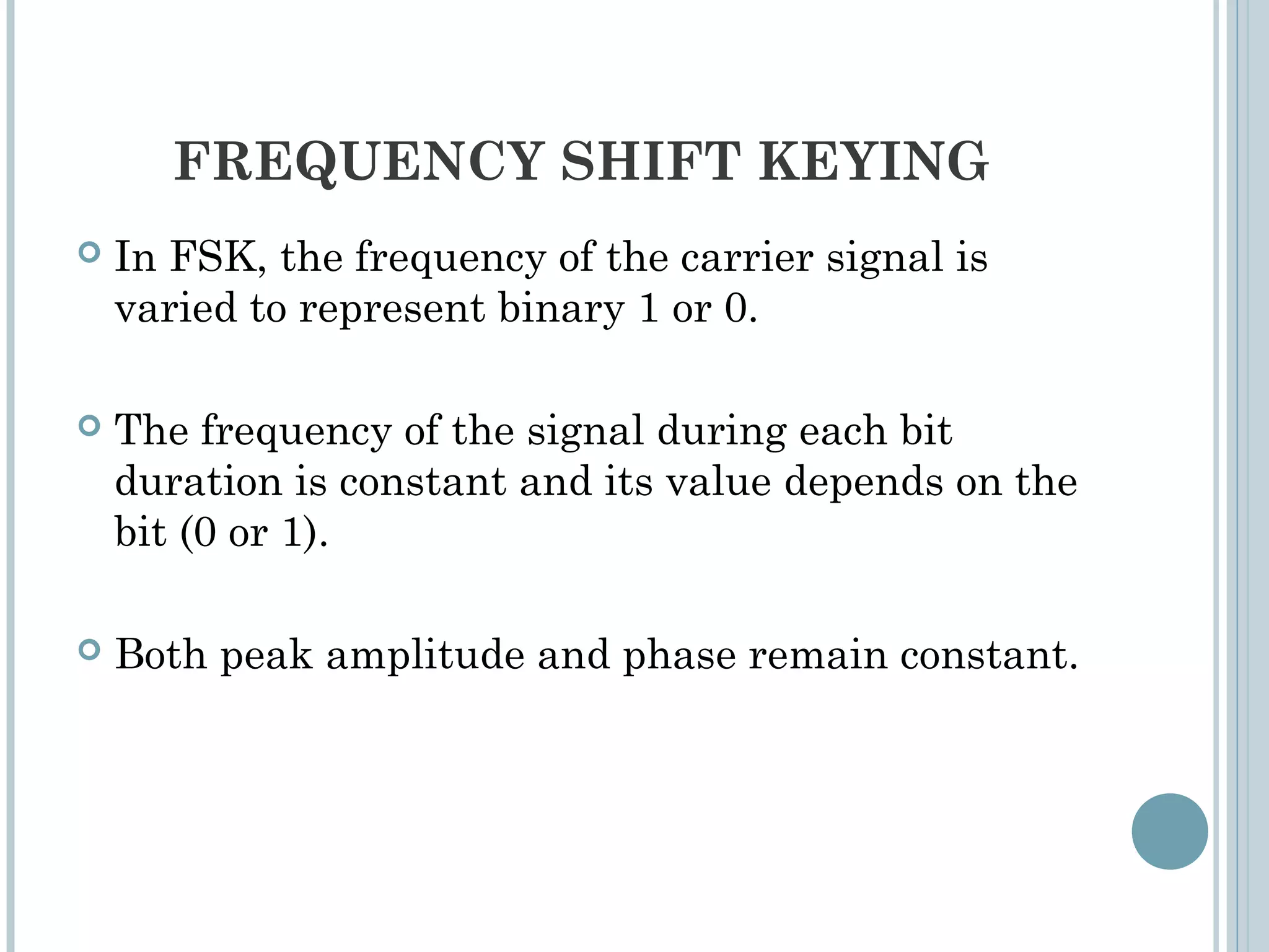 FREQUENCY SHIFT KEYING
 In FSK, the frequency of the carrier signal is
varied to represent binary 1 or 0.
 The frequency of the signal during each bit
duration is constant and its value depends on the
bit (0 or 1).
 Both peak amplitude and phase remain constant.
 