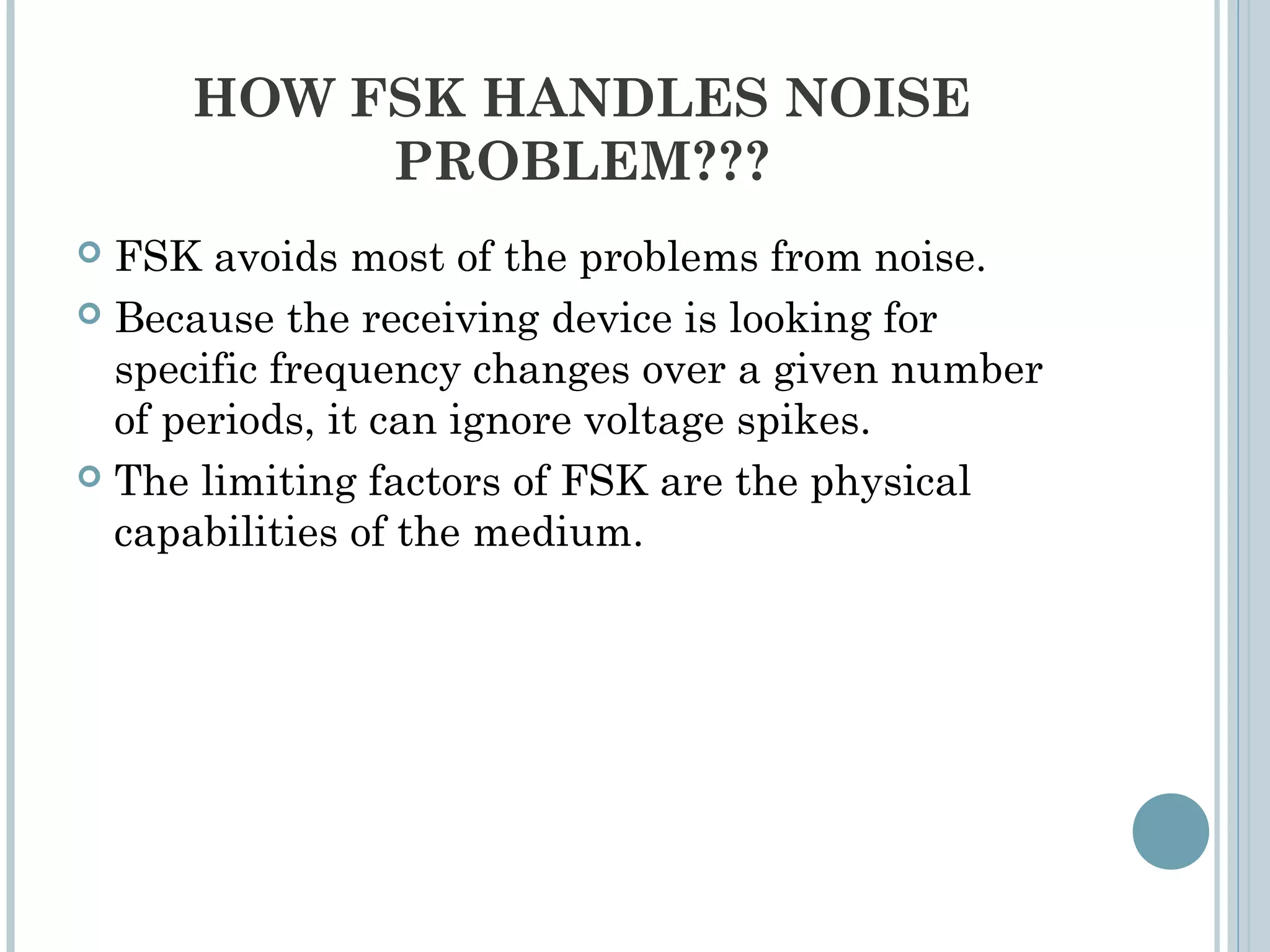 HOW FSK HANDLES NOISE
PROBLEM???
 FSK avoids most of the problems from noise.
 Because the receiving device is looking for
specific frequency changes over a given number
of periods, it can ignore voltage spikes.
 The limiting factors of FSK are the physical
capabilities of the medium.
 