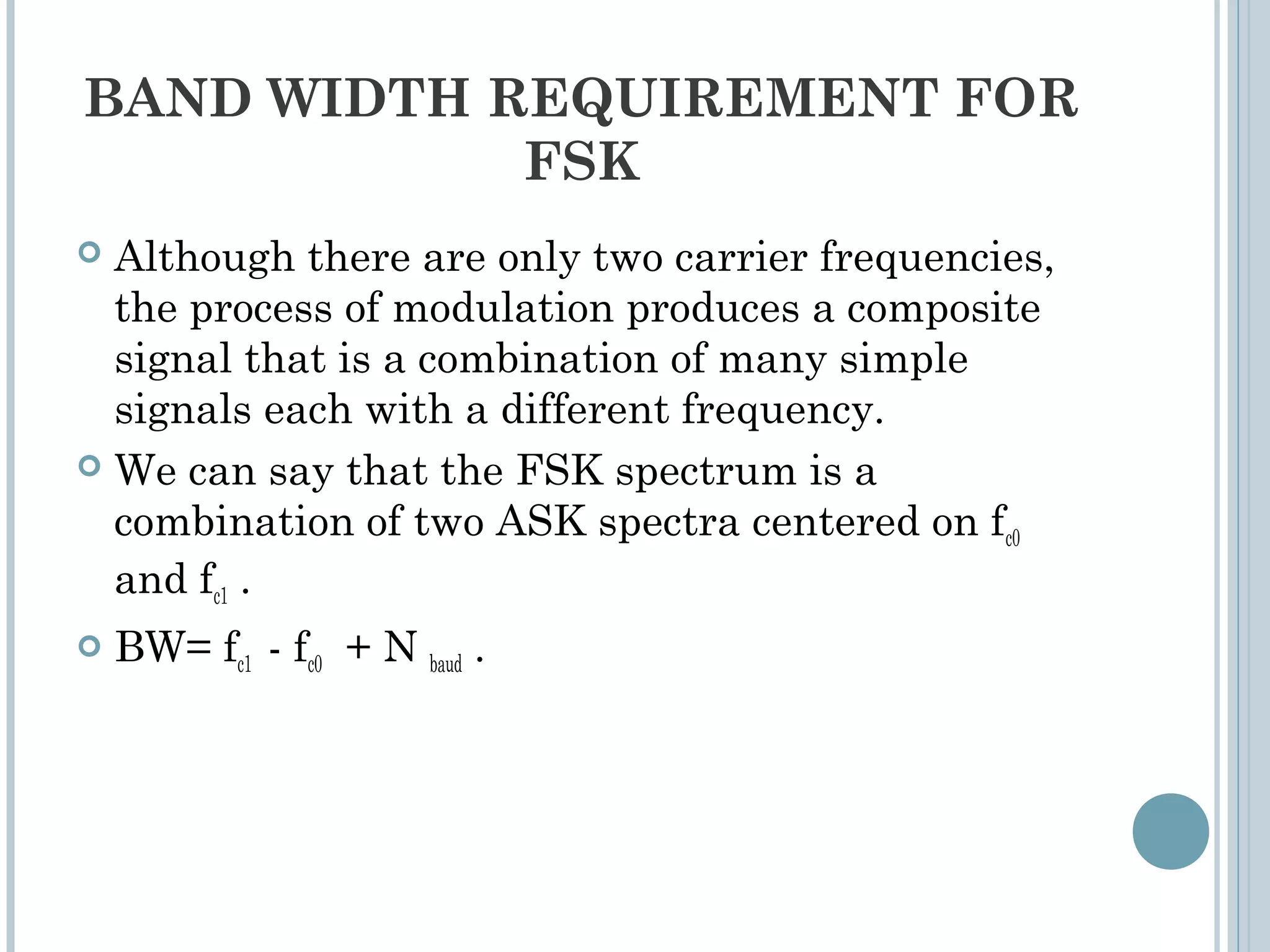 BAND WIDTH REQUIREMENT FOR
FSK
 Although there are only two carrier frequencies,
the process of modulation produces a composite
signal that is a combination of many simple
signals each with a different frequency.
 We can say that the FSK spectrum is a
combination of two ASK spectra centered on fc0
and fc1 .
 BW= fc1 - fc0 + N baud .
 