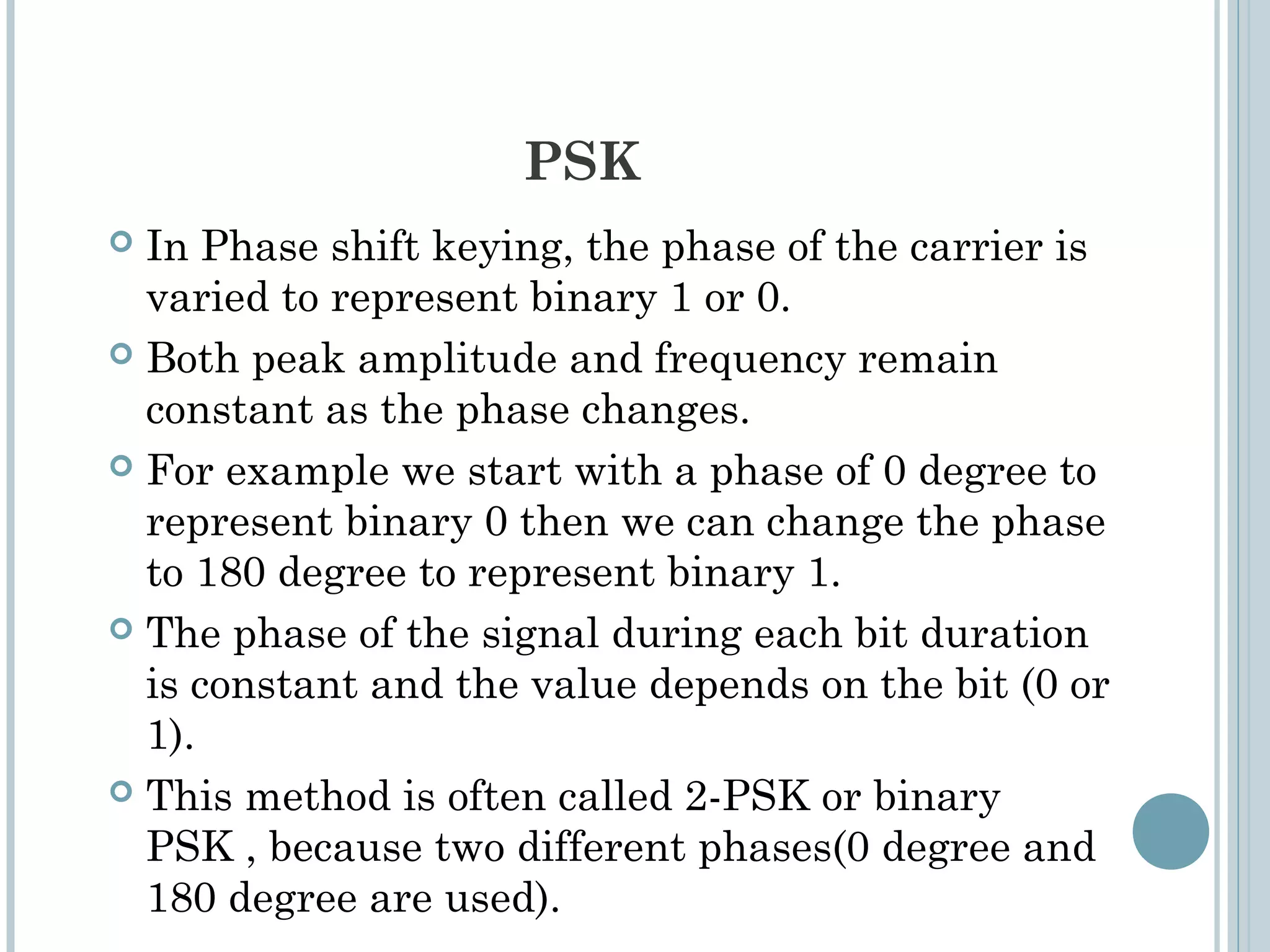 PSK
 In Phase shift keying, the phase of the carrier is
varied to represent binary 1 or 0.
 Both peak amplitude and frequency remain
constant as the phase changes.
 For example we start with a phase of 0 degree to
represent binary 0 then we can change the phase
to 180 degree to represent binary 1.
 The phase of the signal during each bit duration
is constant and the value depends on the bit (0 or
1).
 This method is often called 2-PSK or binary
PSK , because two different phases(0 degree and
180 degree are used).
 