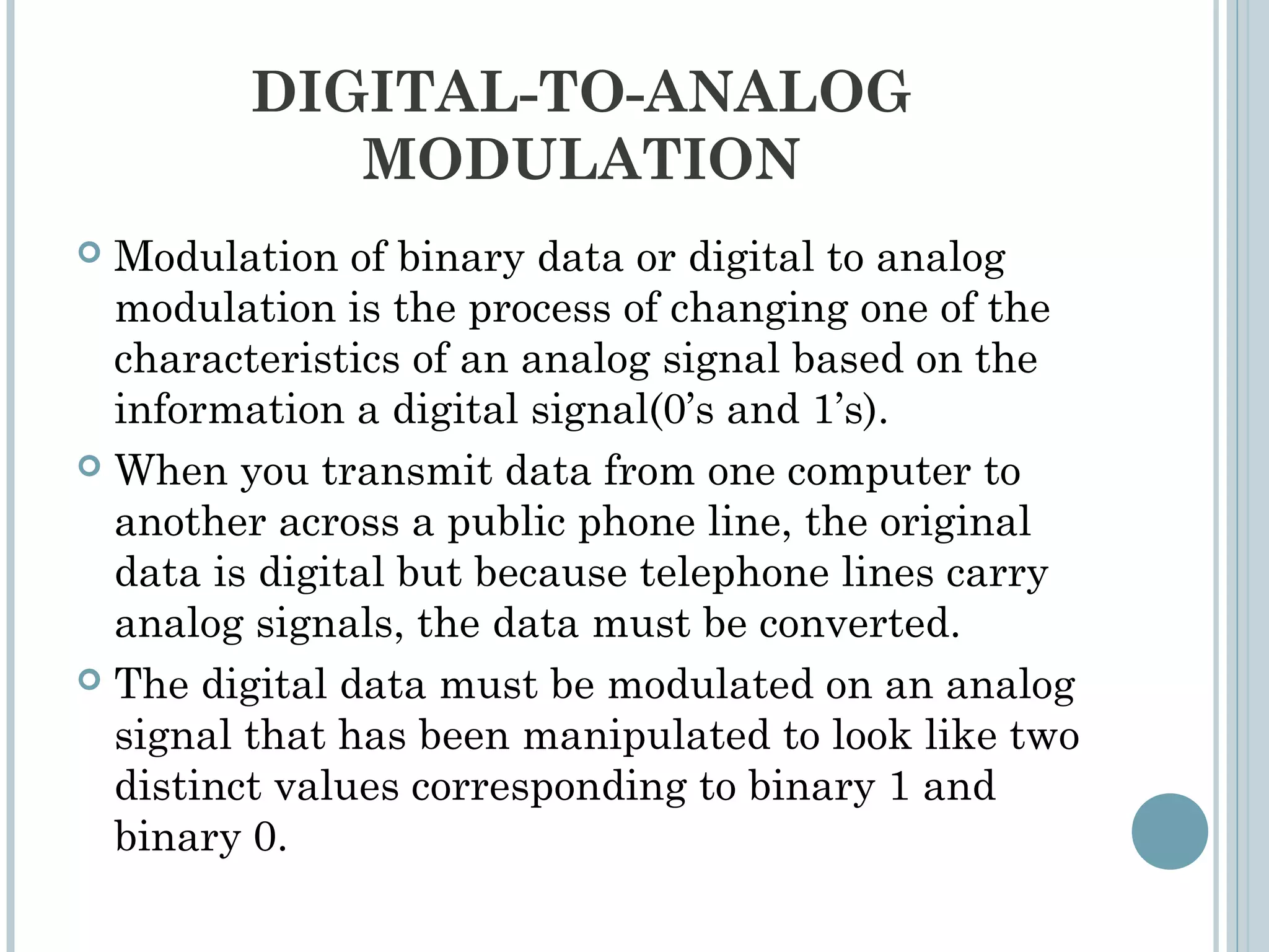 DIGITAL-TO-ANALOG
MODULATION
 Modulation of binary data or digital to analog
modulation is the process of changing one of the
characteristics of an analog signal based on the
information a digital signal(0’s and 1’s).
 When you transmit data from one computer to
another across a public phone line, the original
data is digital but because telephone lines carry
analog signals, the data must be converted.
 The digital data must be modulated on an analog
signal that has been manipulated to look like two
distinct values corresponding to binary 1 and
binary 0.
 