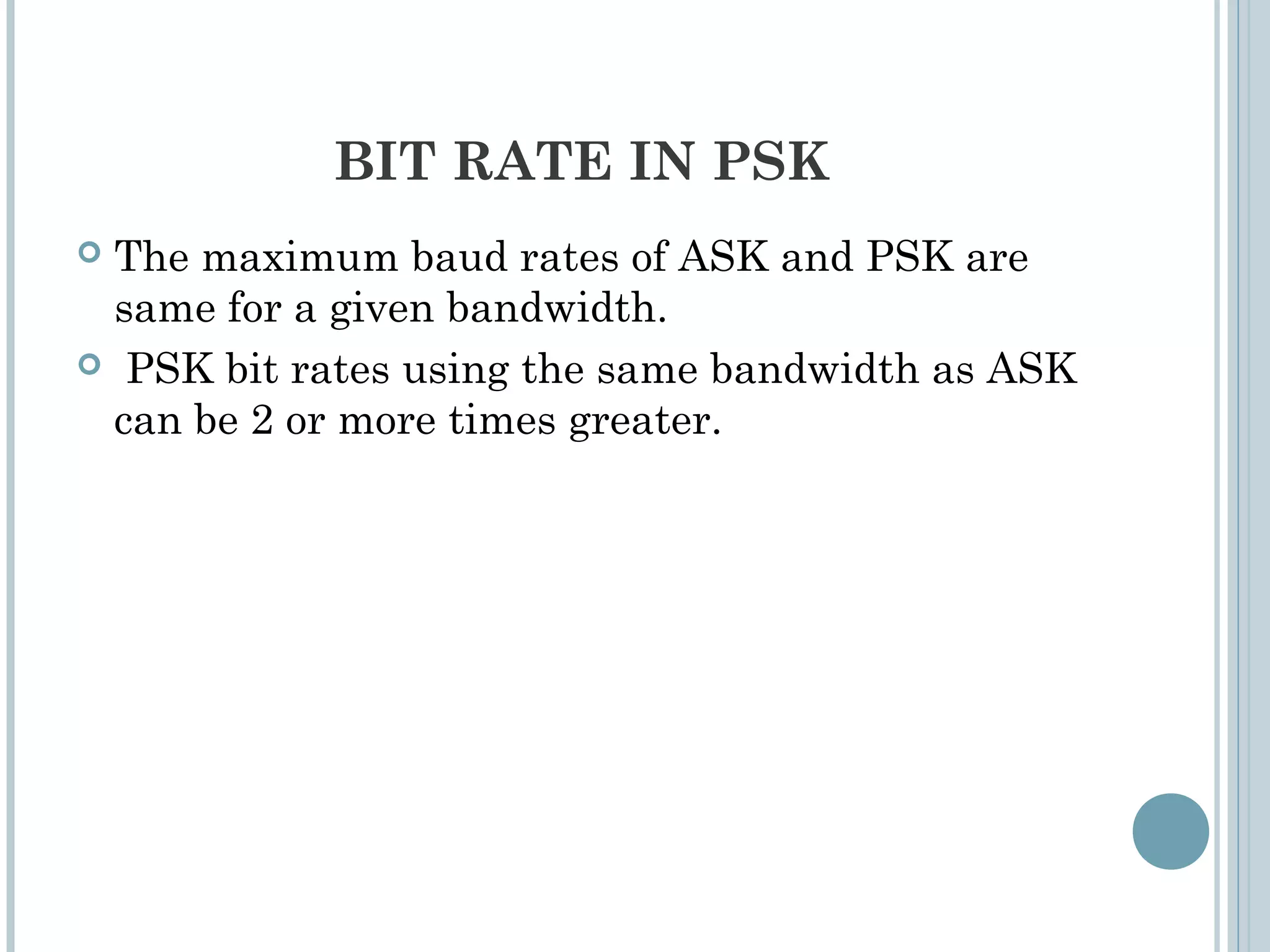 BIT RATE IN PSK
 The maximum baud rates of ASK and PSK are
same for a given bandwidth.
 PSK bit rates using the same bandwidth as ASK
can be 2 or more times greater.
 