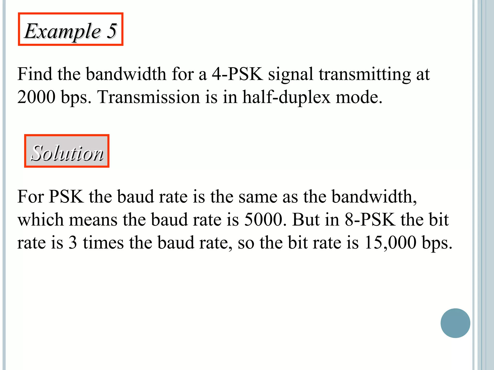 Example 5Example 5
Find the bandwidth for a 4-PSK signal transmitting at
2000 bps. Transmission is in half-duplex mode.
SolutionSolution
For PSK the baud rate is the same as the bandwidth,
which means the baud rate is 5000. But in 8-PSK the bit
rate is 3 times the baud rate, so the bit rate is 15,000 bps.
 