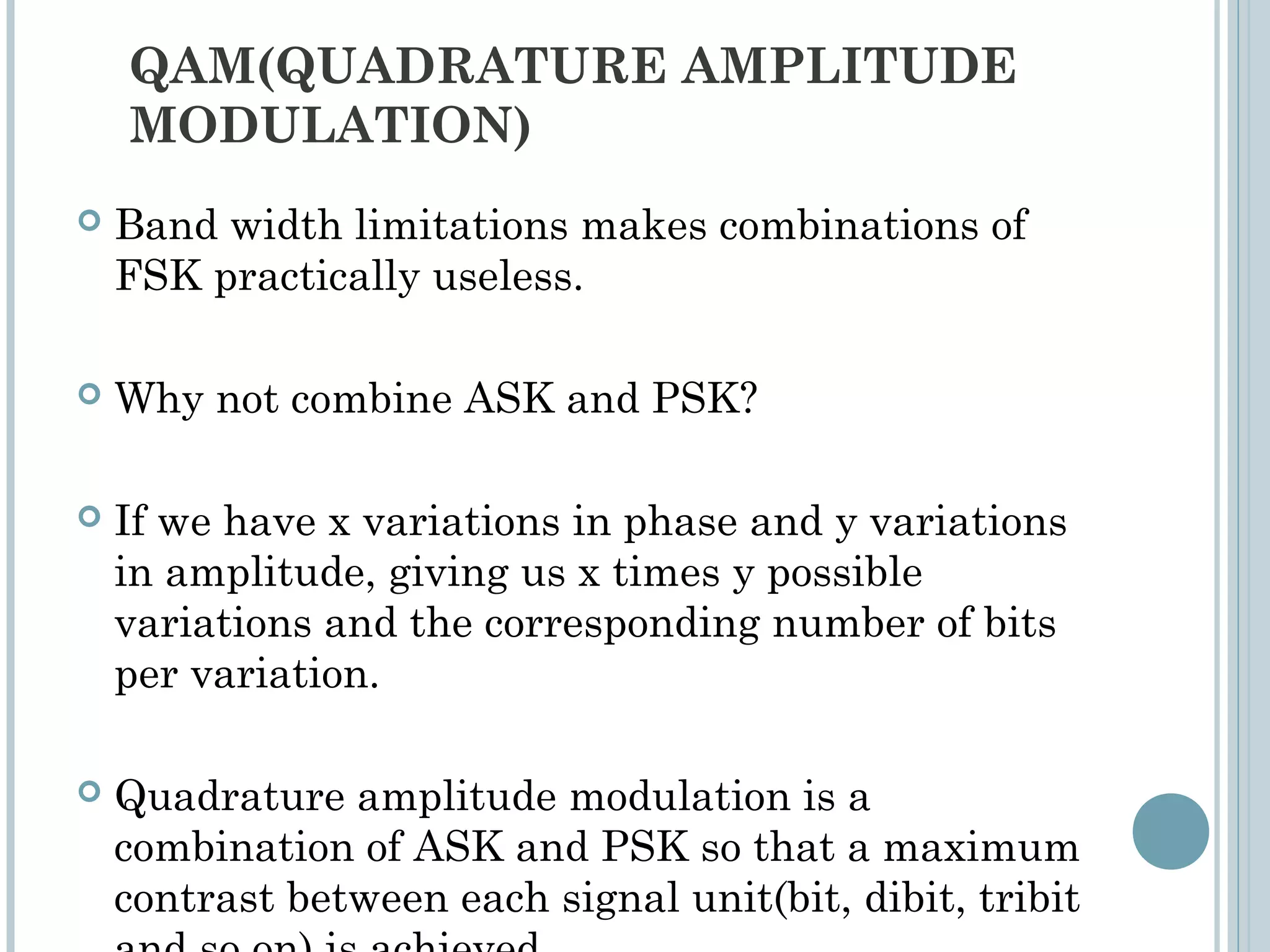 QAM(QUADRATURE AMPLITUDE
MODULATION)
 Band width limitations makes combinations of
FSK practically useless.
 Why not combine ASK and PSK?
 If we have x variations in phase and y variations
in amplitude, giving us x times y possible
variations and the corresponding number of bits
per variation.
 Quadrature amplitude modulation is a
combination of ASK and PSK so that a maximum
contrast between each signal unit(bit, dibit, tribit
 