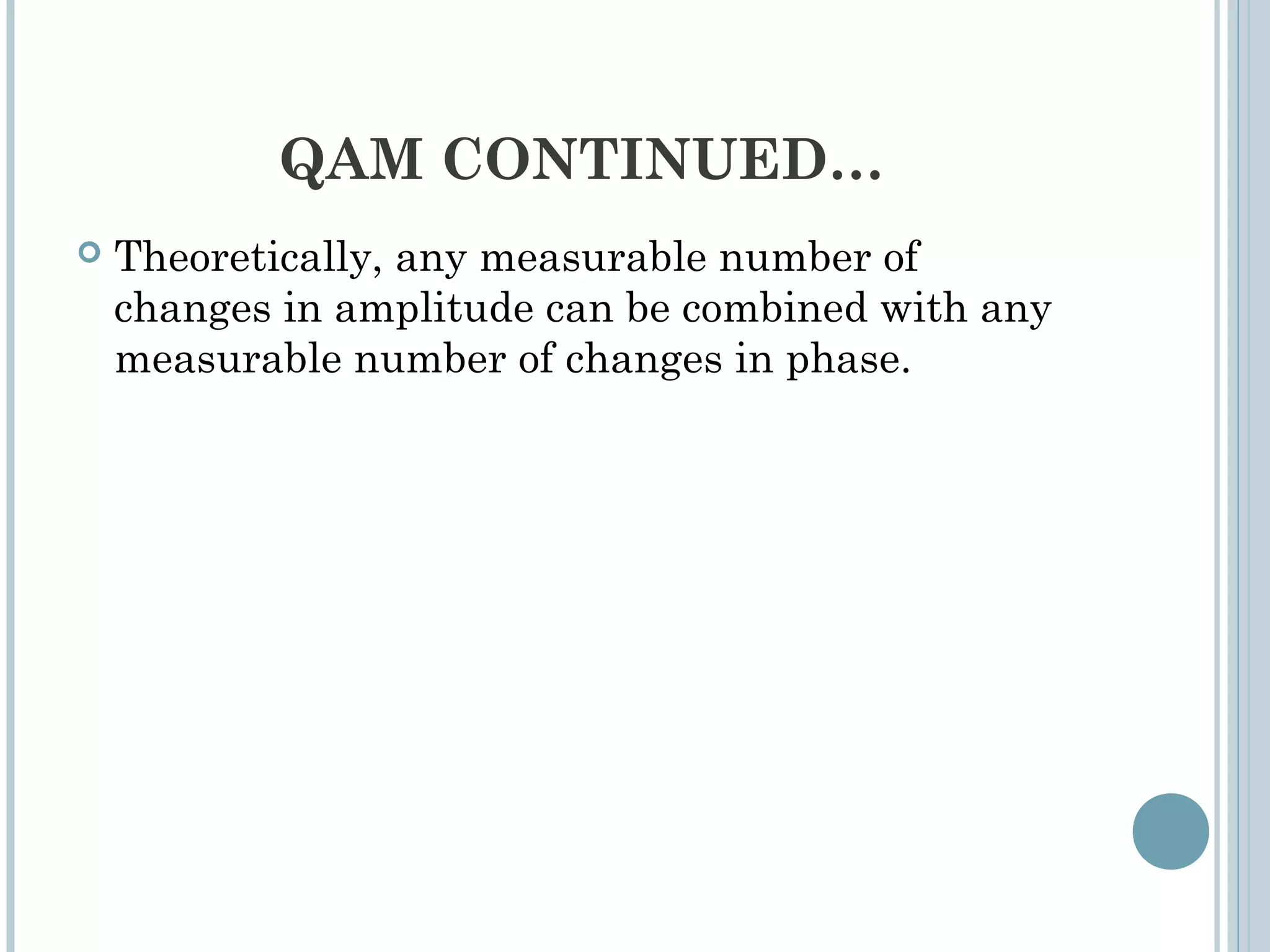 QAM CONTINUED…
 Theoretically, any measurable number of
changes in amplitude can be combined with any
measurable number of changes in phase.
 