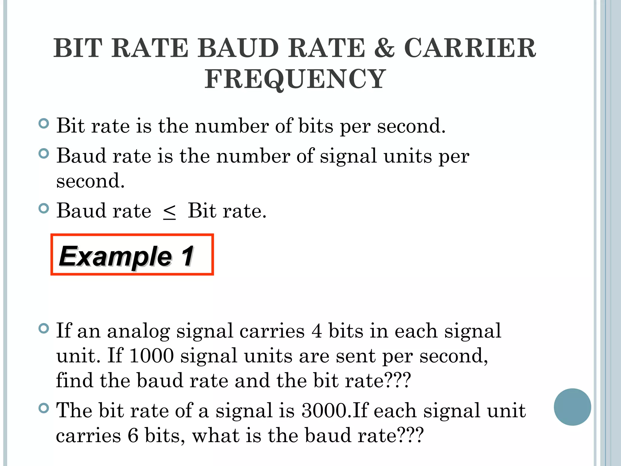 BIT RATE BAUD RATE & CARRIER
FREQUENCY
 Bit rate is the number of bits per second.
 Baud rate is the number of signal units per
second.
 Baud rate < Bit rate.
 If an analog signal carries 4 bits in each signal
unit. If 1000 signal units are sent per second,
find the baud rate and the bit rate???
 The bit rate of a signal is 3000.If each signal unit
carries 6 bits, what is the baud rate???
Example 1Example 1
 