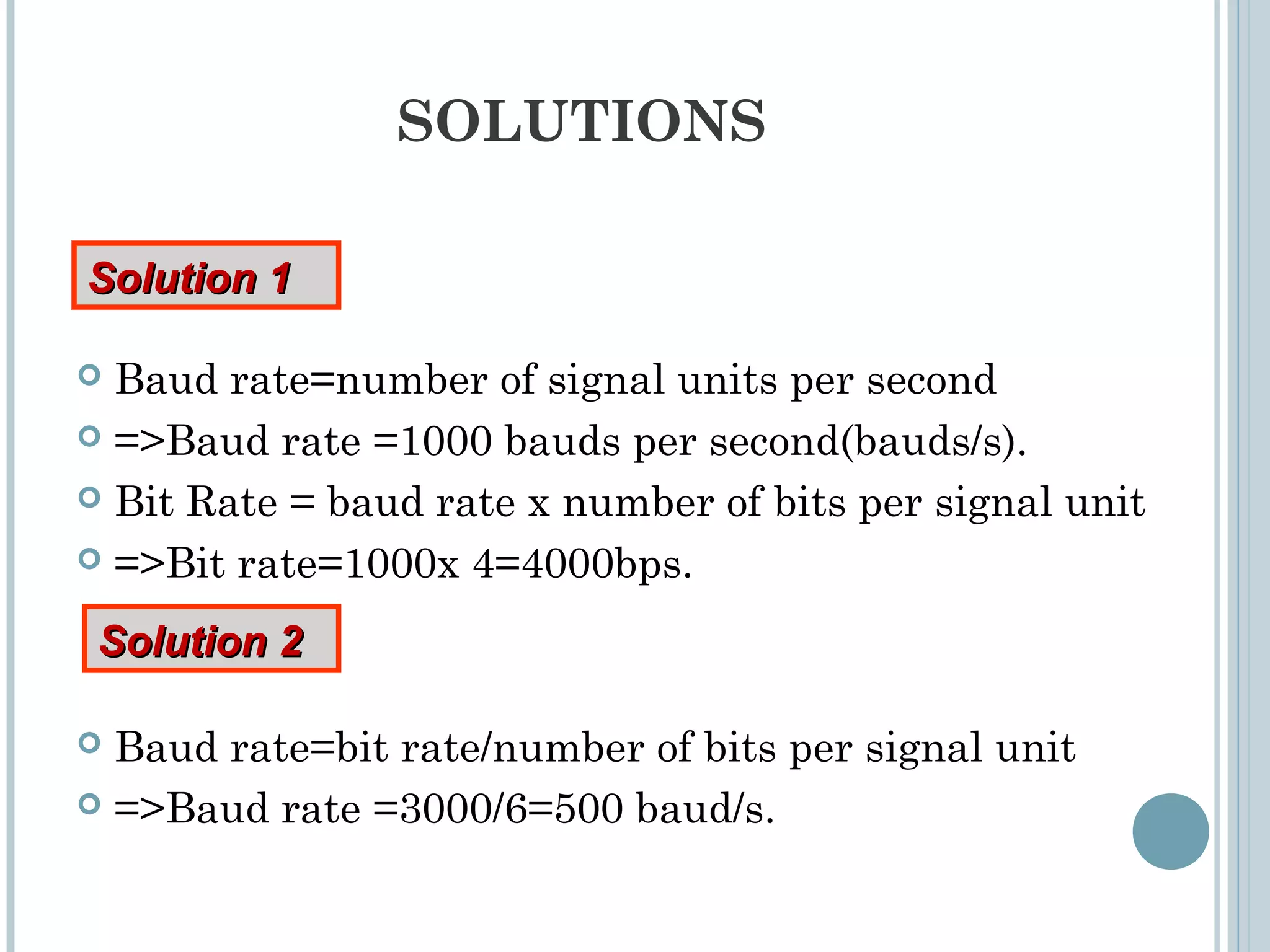 SOLUTIONS
 Baud rate=number of signal units per second
 =>Baud rate =1000 bauds per second(bauds/s).
 Bit Rate = baud rate x number of bits per signal unit
 =>Bit rate=1000x 4=4000bps.
 Baud rate=bit rate/number of bits per signal unit
 =>Baud rate =3000/6=500 baud/s.
Solution 1Solution 1
Solution 2Solution 2
 