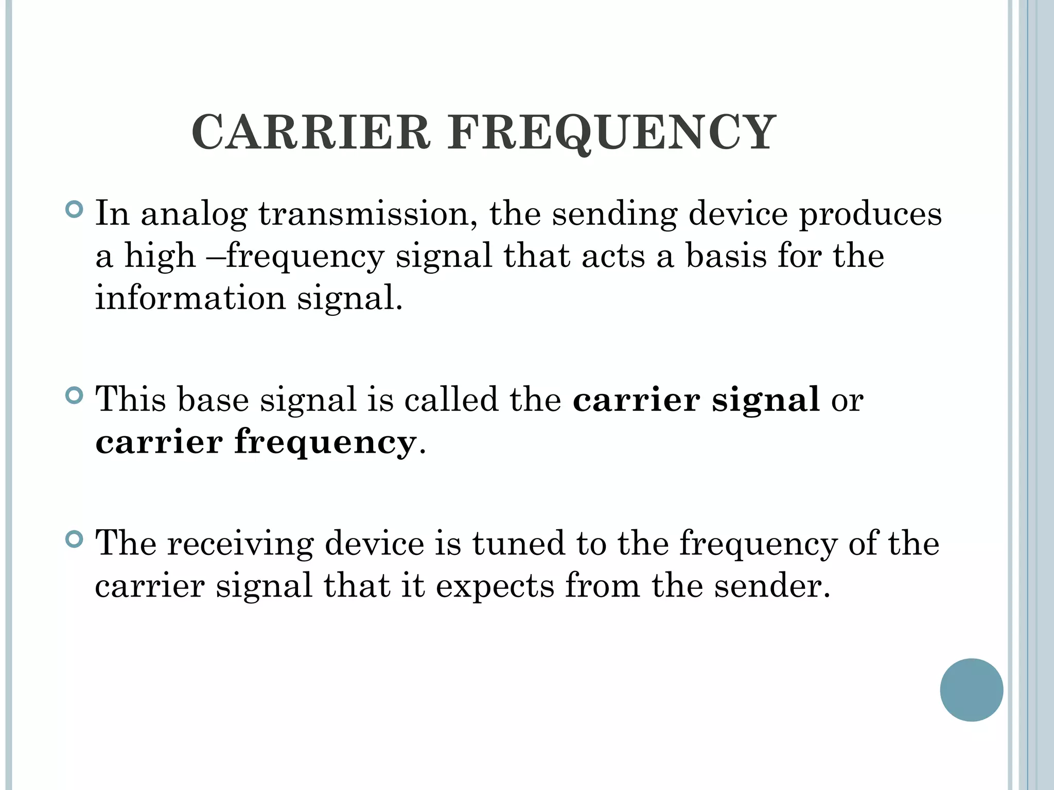 CARRIER FREQUENCY
 In analog transmission, the sending device produces
a high –frequency signal that acts a basis for the
information signal.
 This base signal is called the carrier signal or
carrier frequency.
 The receiving device is tuned to the frequency of the
carrier signal that it expects from the sender.
 