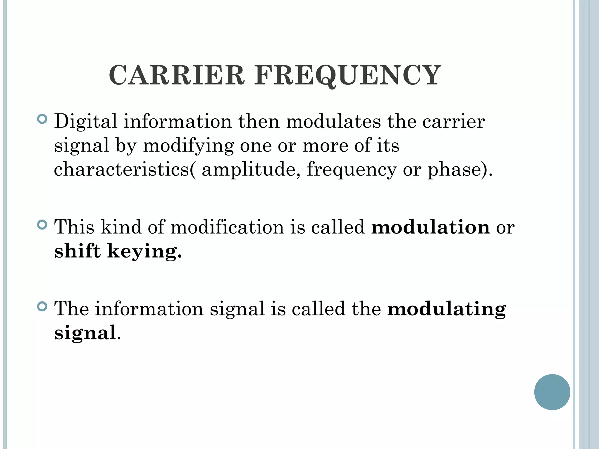 CARRIER FREQUENCY
 Digital information then modulates the carrier
signal by modifying one or more of its
characteristics( amplitude, frequency or phase).
 This kind of modification is called modulation or
shift keying.
 The information signal is called the modulating
signal.
 
