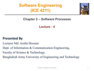 Chapter 2 – Software Processes
Lecture - 4
1
Chapter 2 Software Processes
Software Engineering
(ICE 4211)
Presented By
Lecturer Md. Arafat Hossain
Dept. of Information & Communication Engineering,
Faculty of Science & Technology,
Bangladesh Army University of Engineering and Technology
 