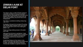 DIWAN-I-AAM AT
DELHI FORT
The Diwan-i-Aam or Hall of Public Audience
originally consisted of a square courtyard
surrounded by colonnades and the hall on the
eastern side. Apart from the actual hall, the
rest of the subsidiary structures have since
disappeared.
The hall is a sandstone building measuring
185’ X 70’.
Its façade is formed of an arcade of 9 arches
with double pillars between each arch and a
group of 4 at each corner, thus making 40
pillars in all.
There is a large oblong recess in the plain
back wall.
Although the structure is sandstone, it was
probably originally covered with an overlay of
shell plaster, ivory polished, the technical
procedure carried out by artisans from
Rajputana.
A significant feature of the interior is the
alcove in the back wall where the emperor sat
in state, and where the famous Peacock
Throne was installed on special occasions.
 