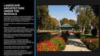 LANDSCAPE
ARCHITECTURE
UNDER THE
MUGHALS
Landscape architecture under the Mughals as
illustrated by the large ornamental gardens
which the rulers laid out in various places is an
important aspect of Mughal architecture.
The idea of these retreats was brought in from
Persia.
Babur, the founder of the dynasty,
commemorated his victory over Ibrahim Lodi in
1526 not with a triumphal monument but with a
large garden called Kabul Bagh at Panipat.
Most of the principal architectural projects of
the Mughal rulers were surrounded by park-
like enclosures.
Spacious gardens not associated with
buildings were also created, especially the
gardens of Kashmir, of which the Shalimar and
Nishat Baghs are the most famous.
In the plains of India, the Shalimar Bagh at
Lahore was built by Shah Jahan in 1637.
It is formed by means of a series of
rectangular terraces arranged in descending
levels to ensure a continuous flow of water
throughout the entire system.
 