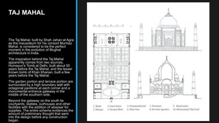 TAJ MAHAL
The Taj Mahal, built by Shah Jahan at Agra
as the mausoleum for his consort Mumtaz
Mahal, is considered to be the perfect
moment in the evolution of Mughal
architecture in India.
The inspiration behind the Taj Mahal
apparently comes from two sources,
Humayun’s Tomb at Delhi, built about 50
years before the Taj Mahal, and the lesser
known tomb of Khan Khanan, built a few
years before the Taj Mahal.
The garden portion and terrace portion are
surrounded by a high boundary wall with
octagonal pavilions at each corner and a
monumental entrance gateway in the
middle of the southern side.
Beyond the gateway on the south lie
courtyards, stables, outhouses and other
facilities with the addition of abazaar for
supplies. The entire scheme evidences the
amount of preliminary thought that went
into the design before any construction
began.
 