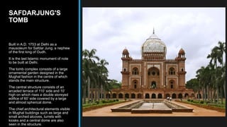 SAFDARJUNG'S
TOMB
Built in A.D. 1753 at Delhi as a
mausoleum for Safdar Jung, a nephew
of the first king of Oudh.
It is the last Islamic monument of note
to be built at Delhi.
The tomb complex consists of a large
ornamental garden designed in the
Mughal fashion in the centre of which
stands the main structure.
The central structure consists of an
arcaded terrace of 110’ side and 10’
high on which rises a double storeyed
edifice of 60’ side covered by a large
and almost spherical dome.
The chief architectural elements visible
in Mughal buildings such as large and
small arched alcoves, turrets with
kiosks and a central dome are also
seen in the structure.
 