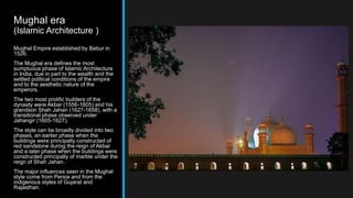 Mughal era
(Islamic Architecture )
Mughal Empire established by Babur in
1526.
The Mughal era defines the most
sumptuous phase of Islamic Architecture
in India, due in part to the wealth and the
settled political conditions of the empire
and to the aesthetic nature of the
emperors.
The two most prolific builders of the
dynasty were Akbar (1556-1605) and his
grandson Shah Jahan (1627-1658), with a
transitional phase observed under
Jahangir (1605-1627).
The style can be broadly divided into two
phases, an earlier phase when the
buildings were principally constructed of
red sandstone during the reign of Akbar
and a later phase when the buildings were
constructed principally of marble under the
reign of Shah Jahan.
The major influences seen in the Mughal
style come from Persia and from the
indigenous styles of Gujarat and
Rajasthan.
 