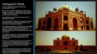 Humayun’s Tomb
The first Mughal building of note to be
constructed in India.
Built in A.D. 1564 by Haji Begum, wife of the
Emperor Humayun , eight years after his death
in Delhi in the vicinity of the city of Din Panah
founded by the emperor.
The architect was a Persian by the name of
Mirak Mirza Ghiyas.
The mausoleum is placed in a spacious, square
park like enclosure, providing seclusion and
securing an appropriate setting.
An imposing gateway is introduced in the middle
of each of the four sides of the enclosure, the
western being the main entrance with an
embowed archway which frames the view of the
mausoleum.
The garden is laid out in a formal arrangement of
square and rectangular compartments with
flowered parterres and flagged paths and
pavements.
These are carefully designed and proportioned
so as to form an integral part of the overall
composition, the lines and spaces leading up to
and harmonizing with those of the central
structure.
The central building stands on a platform of 22’
height. The sides of the platform are arcaded,
with each archway leading to a small room for
visitors and their attendants.
 