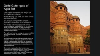 Delhi Gate -gate of
Agra fort
Delhi Gate is the western gate of Agra fort,
forming its main entrance.
Built by Akbar in A.D. 1566, one of his earliest
architectural efforts.
The structure, along with the ramparts
flanking it is constructed of red sandstone.
The front or outer façade consists of two
broad octagonal towers joined by an archway,
while the back or inner façade consists of
arcaded terraces surmounted by cupolas,
kiosks and pinnacles.
The gateway is large enough to accommodate
a number of large rooms in the interior for
guards.
Architectural and decorative features such as
arcades, arched recesses, patterns in white
marble inlay give the structure an attractive
appearance from all sides without detracting
from its basic purpose as an essential part of
the fortifications.
One motif, repeated on the borders is a
conventional representation of a bird, contrary
to the Islamic principle of taboo against
representation of animate objects, reflecting
the tolerant nature of Akbar’s reign.
 