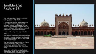 Jami Masjid at
Fatehpur Sikri
The Jami Masjid at Fatehpur Sikri was
built by Akbar in A.D. 1571.
It covers a rectangular area measuring
542’ X 438’, with a large courtyard,
originally entered by gateways on the
north, south and east. Of these, only the
eastern or King’s Gateway has remained
unaltered by subsequent additions.
It is one of the largest mosques in the
country.
The mosque follows the conventional plan
form with a central courtyard surrounded
by cloisters on 3 sides and the sanctuary
on the western side.
The sanctuary façade consists of a large
rectangular fronton in the centre
containing a spacious alcove, with a
pillared arcade on each side to form the
wings.
Above and behind this central feature
rises a large dome over the central nave
and smaller domes over the wings.
 