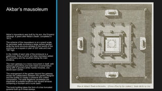 Akbar’s mausoleum
Akbar’s mausoleum was built by his son, the Emperor
Jahangir, 8 years after Akbar’s death, completed in
1613.
The scheme of the mausoleum is on a grand scale,
its perimeter walls enclosing a large square garden,
while the tomb structure situated in the centre of the
enclosure is a square in plan of 320’ side and over
100’ high.
In the middle of each side of the enclosure is a
gatehouse, three of which are false doorways added
for symmetry and the southern being the main
entrance.
The main gateway is a minor monument in itself, with
pleasing proportions and bold inlaid ornamentation
along with 4 graceful white marble minarets, one
above each corner.
The arrangement of the garden beyond the gateway
shows the collaboration between the garden designer
and the builder to create a cohesive and unified
composition. The wide flagstone causeways are
expanded at suitable locations into square terraces
containing a fountain and a sunk basin.
The tomb building takes the form of a low truncated
pyramid built up in three storeys.
 