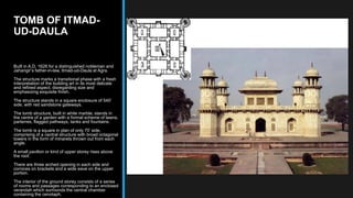 TOMB OF ITMAD-
UD-DAULA
Built in A.D. 1626 for a distinguished nobleman and
Jahangir’s father-in-law, Itmad-ud-Daula at Agra.
The structure marks a transitional phase with a fresh
interpretation of the building art in its most delicate
and refined aspect, disregarding size and
emphasizing exquisite finish.
The structure stands in a square enclosure of 540’
side, with red sandstone gateways.
The tomb structure, built in white marble, stands in
the centre of a garden with a formal scheme of lawns,
parterres, flagged pathways, tanks and fountains.
The tomb is a square in plan of only 70’ side,
comprising of a central structure with broad octagonal
towers in the form of minarets thrown out from each
angle.
A small pavilion or kind of upper storey rises above
the roof.
There are three arched opening in each side and
cornices on brackets and a wide eave on the upper
portion.
The interior of the ground storey consists of a series
of rooms and passages corresponding to an enclosed
verandah which surrounds the central chamber
containing the cenotaph.
 