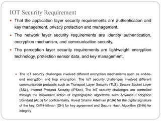 IOT Security Requirement
 That the application layer security requirements are authentication and
key management, privacy protection and management.
 The network layer security requirements are identity authentication,
encryption mechanism, and communication security.
 The perception layer security requirements are lightweight encryption
technology, protection sensor data, and key management.
 The IoT security challenges involved different encryption mechanisms such as end-to-
end encryption and hop encryption. The IoT security challenges involved different
communication protocols such as Transport Layer Security (TLS), Secure Socket Layer
(SSL), Internet Protocol Security (IPSec). The IoT security challenges are controlled
through the implement action of cryptographic algorithms such Advance Encryption
Standard (AES) for confidentiality, Rivest Shamir Adelman (RSA) for the digital signature
of the key, Diffi-Hellman (DH) for key agreement and Secure Hash Algorithm (SHA) for
integrity
 