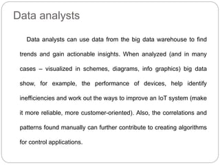 Data analysts
Data analysts can use data from the big data warehouse to find
trends and gain actionable insights. When analyzed (and in many
cases – visualized in schemes, diagrams, info graphics) big data
show, for example, the performance of devices, help identify
inefficiencies and work out the ways to improve an IoT system (make
it more reliable, more customer-oriented). Also, the correlations and
patterns found manually can further contribute to creating algorithms
for control applications.
 