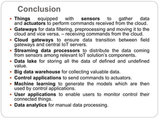 Conclusion
 Things equipped with sensors to gather data
and actuators to perform commands received from the cloud.
 Gateways for data filtering, preprocessing and moving it to the
cloud and vice versa, – receiving commands from the cloud.
 Cloud gateways to ensure data transition between field
gateways and central IoT servers.
 Streaming data processors to distribute the data coming
from sensors among relevant IoT solution’s components.
 Data lake for storing all the data of defined and undefined
value.
 Big data warehouse for collecting valuable data.
 Control applications to send commands to actuators.
 Machine learning to generate the models which are then
used by control applications.
 User applications to enable users to monitor control their
connected things.
 Data analytics for manual data processing.
 