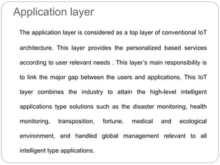 Application layer
The application layer is considered as a top layer of conventional IoT
architecture. This layer provides the personalized based services
according to user relevant needs . This layer’s main responsibility is
to link the major gap between the users and applications. This IoT
layer combines the industry to attain the high-level intelligent
applications type solutions such as the disaster monitoring, health
monitoring, transposition, fortune, medical and ecological
environment, and handled global management relevant to all
intelligent type applications.
 