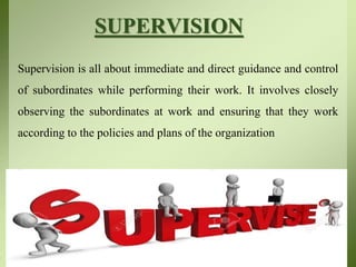 SUPERVISION
Supervision is all about immediate and direct guidance and control
of subordinates while performing their work. It involves closely
observing the subordinates at work and ensuring that they work
according to the policies and plans of the organization
 