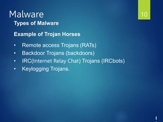 1
Malware 10
Types of Malware
Example of Trojan Horses
• Remote access Trojans (RATs)
• Backdoor Trojans (backdoors)
• IRC(Internet Relay Chat) Trojans (IRCbots)
• Keylogging Trojans.
 