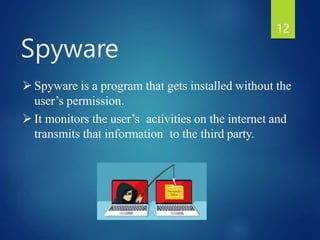  Spyware is a program that gets installed without the
user’s permission.
 It monitors the user’s activities on the internet and
transmits that information to the third party.
Spyware
12
 