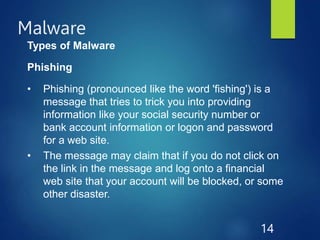 Malware
14
Types of Malware
Phishing
• Phishing (pronounced like the word 'fishing') is a
message that tries to trick you into providing
information like your social security number or
bank account information or logon and password
for a web site.
• The message may claim that if you do not click on
the link in the message and log onto a financial
web site that your account will be blocked, or some
other disaster.
 