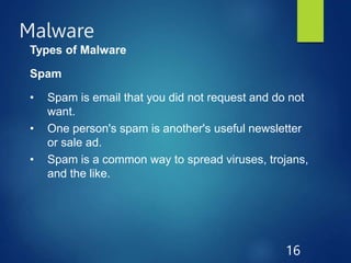 Malware
16
Types of Malware
Spam
• Spam is email that you did not request and do not
want.
• One person's spam is another's useful newsletter
or sale ad.
• Spam is a common way to spread viruses, trojans,
and the like.
 