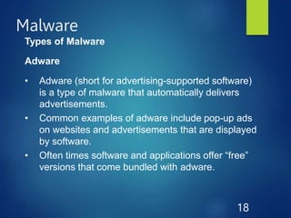 Malware
18
Types of Malware
Adware
• Adware (short for advertising-supported software)
is a type of malware that automatically delivers
advertisements.
• Common examples of adware include pop-up ads
on websites and advertisements that are displayed
by software.
• Often times software and applications offer “free”
versions that come bundled with adware.
 
