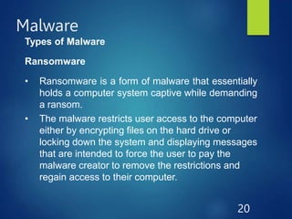 Malware
20
Types of Malware
Ransomware
• Ransomware is a form of malware that essentially
holds a computer system captive while demanding
a ransom.
• The malware restricts user access to the computer
either by encrypting files on the hard drive or
locking down the system and displaying messages
that are intended to force the user to pay the
malware creator to remove the restrictions and
regain access to their computer.
 