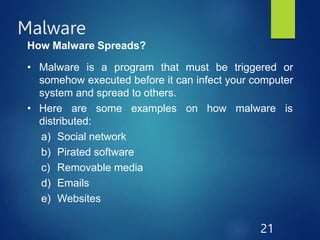 Malware
21
How Malware Spreads?
• Malware is a program that must be triggered or
somehow executed before it can infect your computer
system and spread to others.
on how malware is
• Here are some examples
distributed:
a) Social network
b) Pirated software
c) Removable media
d) Emails
e) Websites
 