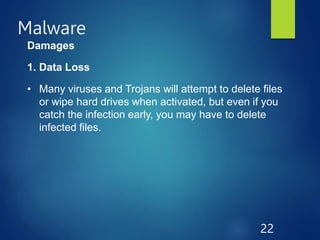 Malware
22
Damages
1. Data Loss
• Many viruses and Trojans will attempt to delete files
or wipe hard drives when activated, but even if you
catch the infection early, you may have to delete
infected files.
 