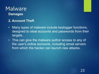 Malware
23
Damages
2. Account Theft
• Many types of malware include keylogger functions,
designed to steal accounts and passwords from their
targets.
• This can give the malware author access to any of
the user's online accounts, including email servers
from which the hacker can launch new attacks.
 