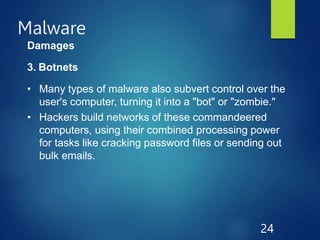 Malware
24
Damages
3. Botnets
• Many types of malware also subvert control over the
user's computer, turning it into a "bot" or "zombie."
• Hackers build networks of these commandeered
computers, using their combined processing power
for tasks like cracking password files or sending out
bulk emails.
 